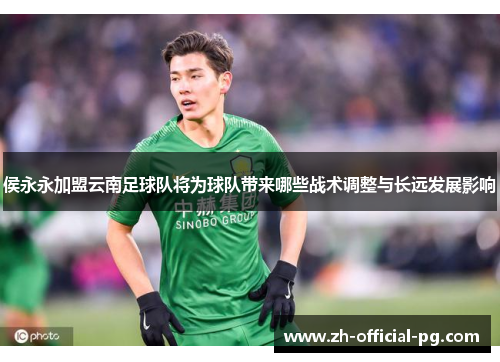侯永永加盟云南足球队将为球队带来哪些战术调整与长远发展影响