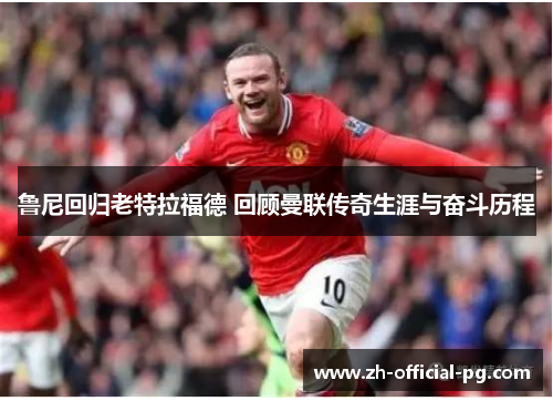 鲁尼回归老特拉福德 回顾曼联传奇生涯与奋斗历程